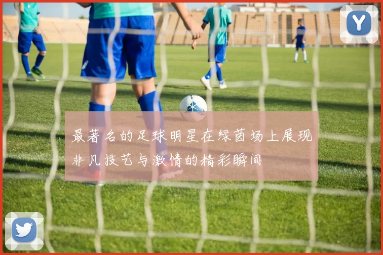 最著名的足球明星在绿茵场上展现非凡技艺与激情的精彩瞬间