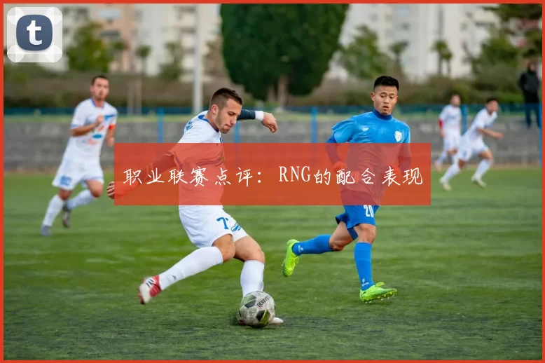 职业联赛点评：RNG的配合表现