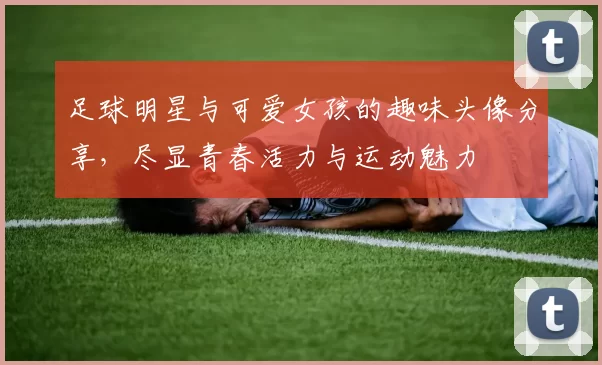 足球明星与可爱女孩的趣味头像分享，尽显青春活力与运动魅力