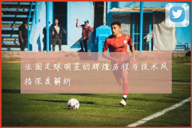 法国足球明星的辉煌历程与技术风格深度解析