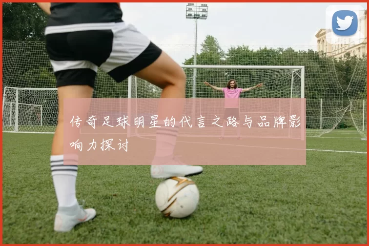 传奇足球明星的代言之路与品牌影响力探讨