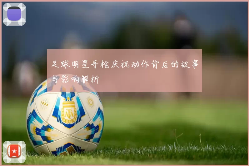 足球明星手枪庆祝动作背后的故事与影响解析